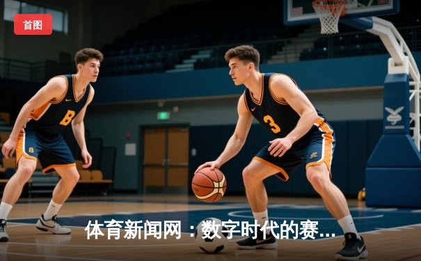体育新闻网：数字时代的赛事脉搏与生活美学