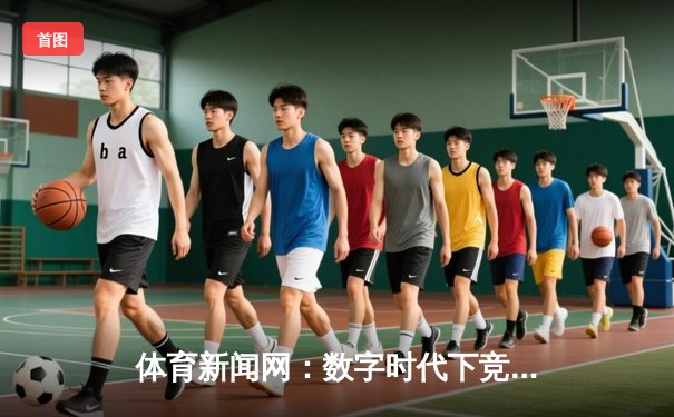 体育新闻网：数字时代下竞技资讯的深度变革与价值重塑
