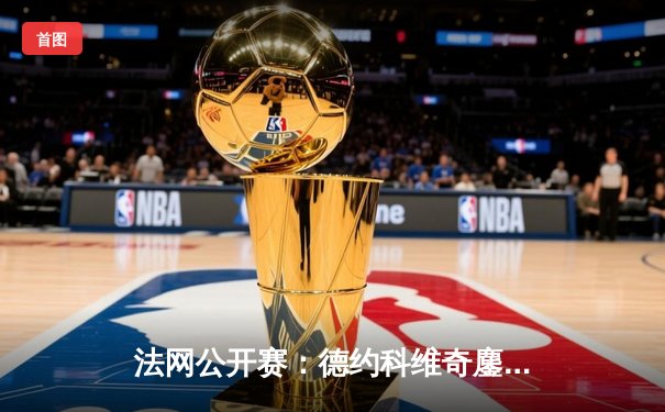 法网公开赛：德约科维奇鏖战五盘险胜阿尔卡拉斯 第23座大满贯创历史
