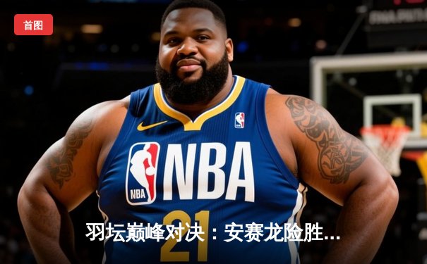 羽坛巅峰对决：安赛龙险胜石宇奇夺新加坡公开赛冠军