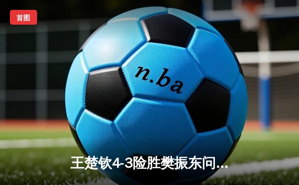 王楚钦4-3险胜樊振东问鼎WTT沙特大满贯 国乒包揽五冠完美收官