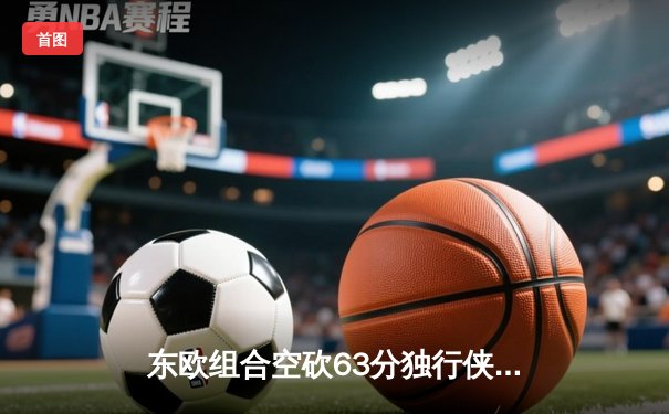 东欧组合空砍63分独行侠惜败太阳，杜兰特关键中投锁定胜局